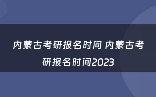 内蒙古考研报名时间 内蒙古考研报名时间2023