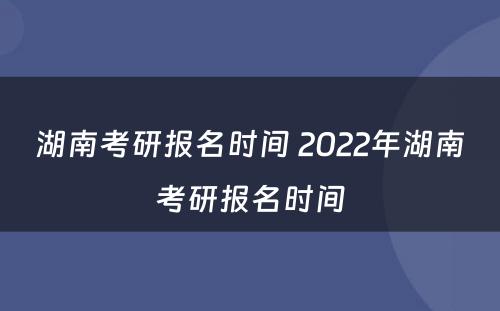 湖南考研报名时间 2022年湖南考研报名时间