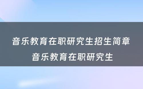 音乐教育在职研究生招生简章 音乐教育在职研究生