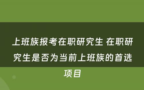 上班族报考在职研究生 在职研究生是否为当前上班族的首选项目