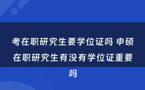 考在职研究生要学位证吗 申硕在职研究生有没有学位证重要吗