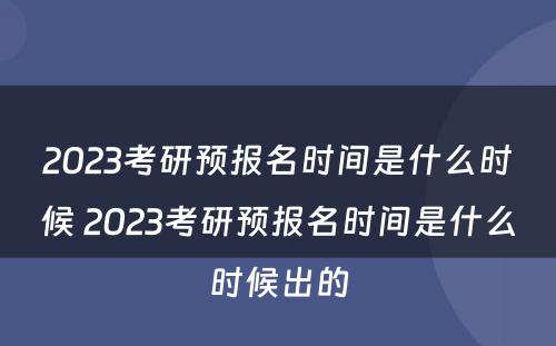 2023考研预报名时间是什么时候 2023考研预报名时间是什么时候出的