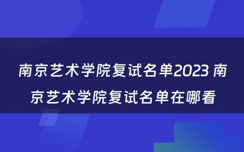 南京艺术学院复试名单2023 南京艺术学院复试名单在哪看