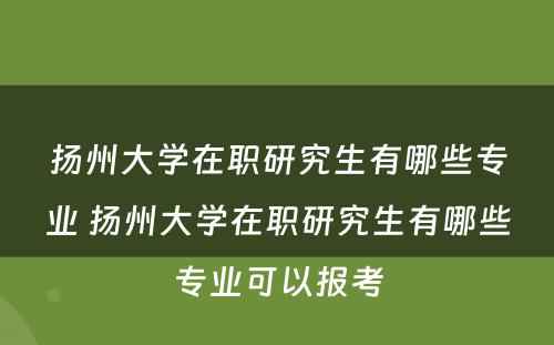 扬州大学在职研究生有哪些专业 扬州大学在职研究生有哪些专业可以报考