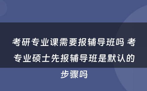 考研专业课需要报辅导班吗 考专业硕士先报辅导班是默认的步骤吗