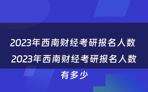 2023年西南财经考研报名人数 2023年西南财经考研报名人数有多少