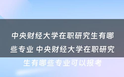 中央财经大学在职研究生有哪些专业 中央财经大学在职研究生有哪些专业可以报考