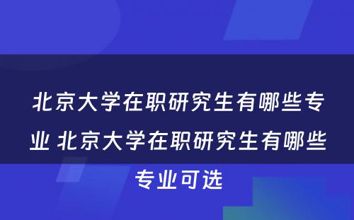 北京大学在职研究生有哪些专业 北京大学在职研究生有哪些专业可选