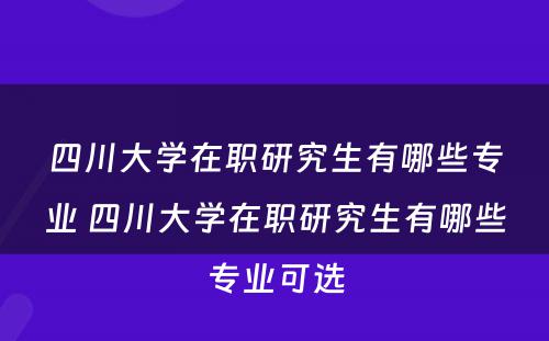 四川大学在职研究生有哪些专业 四川大学在职研究生有哪些专业可选