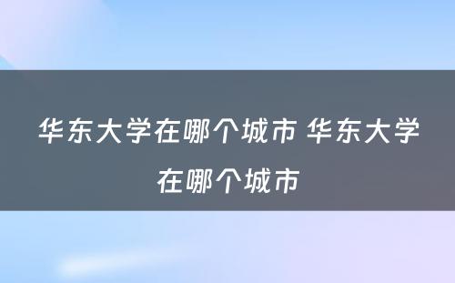 华东大学在哪个城市 华东大学在哪个城市