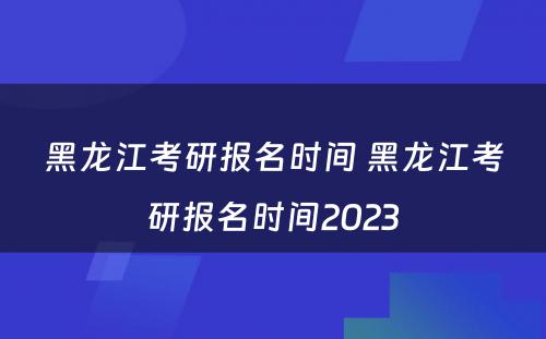 黑龙江考研报名时间 黑龙江考研报名时间2023