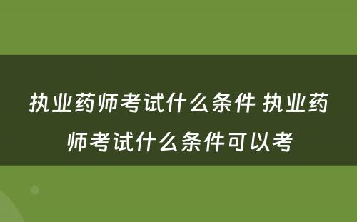 执业药师考试什么条件 执业药师考试什么条件可以考