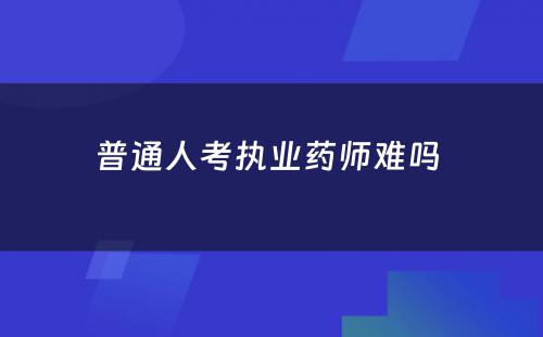 普通人考执业药师难吗 