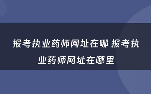 报考执业药师网址在哪 报考执业药师网址在哪里