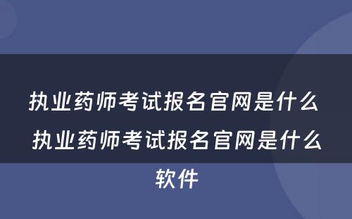 执业药师考试报名官网是什么 执业药师考试报名官网是什么软件