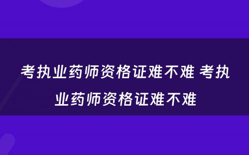 考执业药师资格证难不难 考执业药师资格证难不难