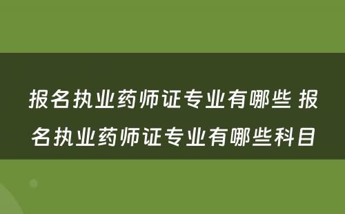 报名执业药师证专业有哪些 报名执业药师证专业有哪些科目