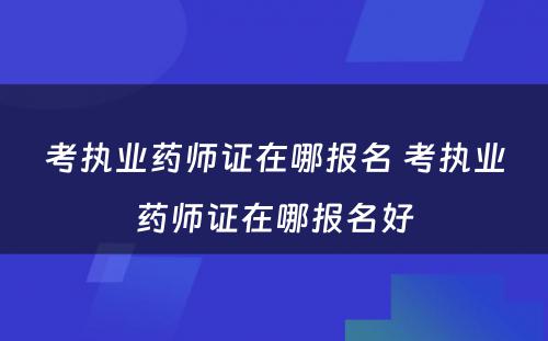 考执业药师证在哪报名 考执业药师证在哪报名好