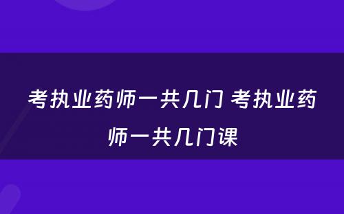 考执业药师一共几门 考执业药师一共几门课