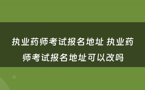 执业药师考试报名地址 执业药师考试报名地址可以改吗