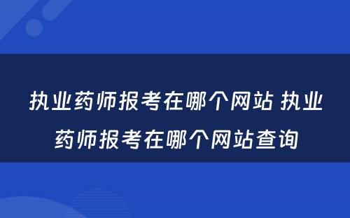 执业药师报考在哪个网站 执业药师报考在哪个网站查询