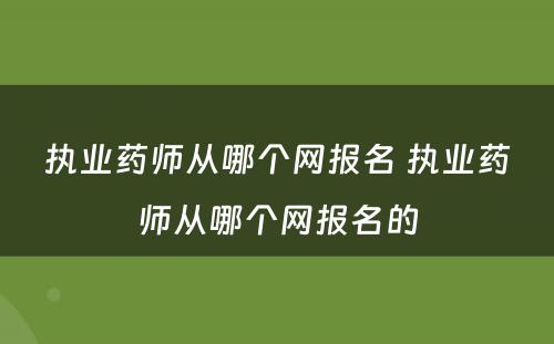 执业药师从哪个网报名 执业药师从哪个网报名的