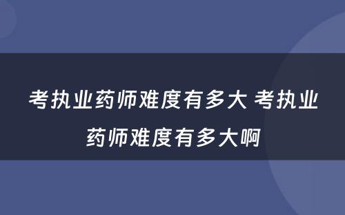 考执业药师难度有多大 考执业药师难度有多大啊