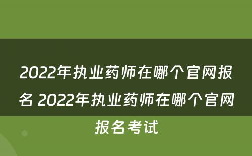 2022年执业药师在哪个官网报名 2022年执业药师在哪个官网报名考试