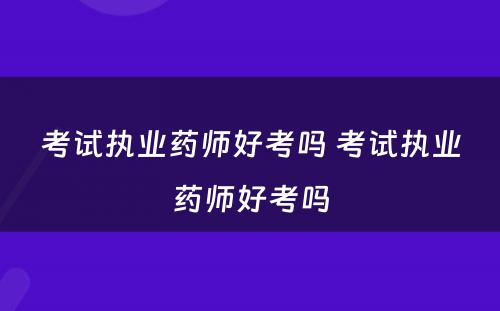 考试执业药师好考吗 考试执业药师好考吗