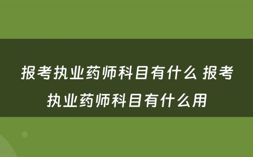 报考执业药师科目有什么 报考执业药师科目有什么用