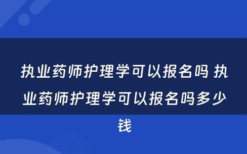 执业药师护理学可以报名吗 执业药师护理学可以报名吗多少钱