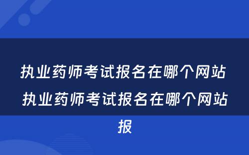 执业药师考试报名在哪个网站 执业药师考试报名在哪个网站报