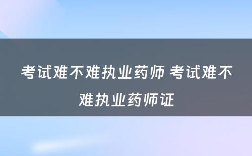 考试难不难执业药师 考试难不难执业药师证