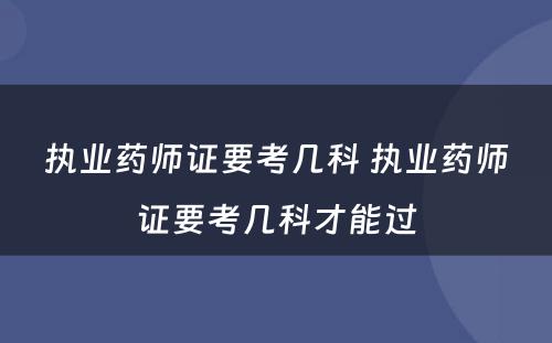 执业药师证要考几科 执业药师证要考几科才能过