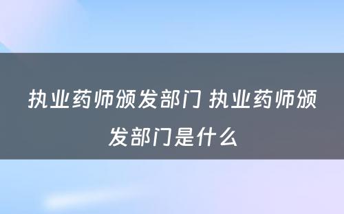 执业药师颁发部门 执业药师颁发部门是什么