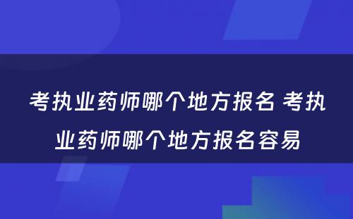 考执业药师哪个地方报名 考执业药师哪个地方报名容易