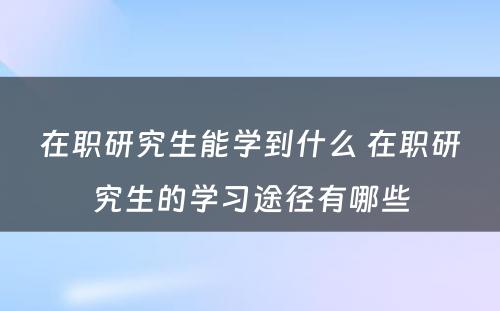 在职研究生能学到什么 在职研究生的学习途径有哪些