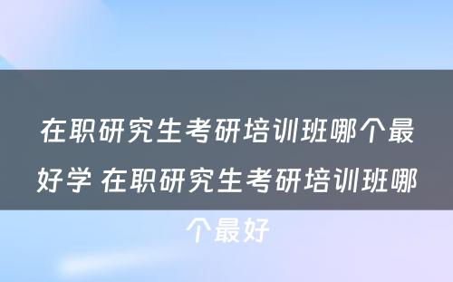 在职研究生考研培训班哪个最好学 在职研究生考研培训班哪个最好