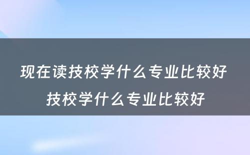 现在读技校学什么专业比较好 技校学什么专业比较好