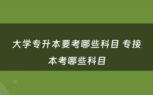 大学专升本要考哪些科目 专接本考哪些科目