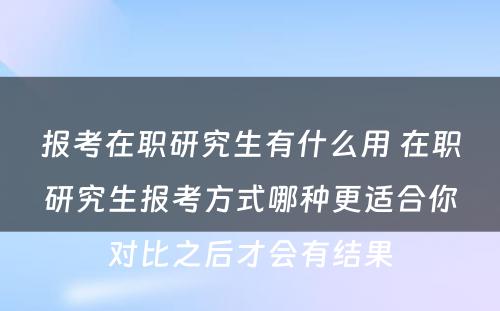 报考在职研究生有什么用 在职研究生报考方式哪种更适合你对比之后才会有结果