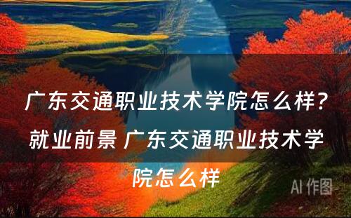 广东交通职业技术学院怎么样?就业前景 广东交通职业技术学院怎么样