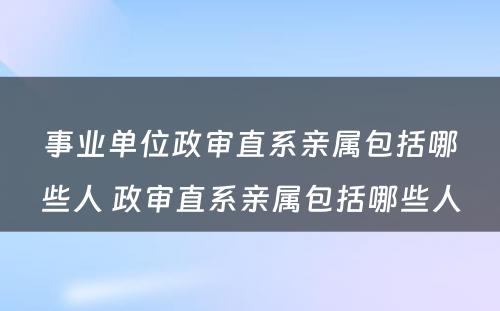 事业单位政审直系亲属包括哪些人 政审直系亲属包括哪些人