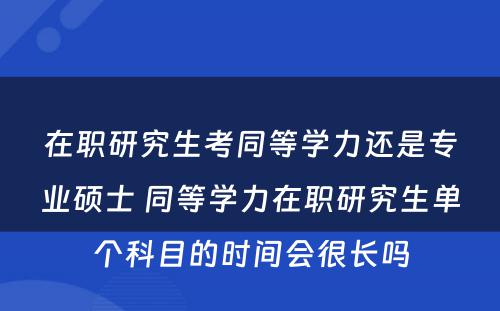 在职研究生考同等学力还是专业硕士 同等学力在职研究生单个科目的时间会很长吗