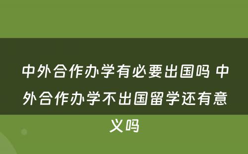 中外合作办学有必要出国吗 中外合作办学不出国留学还有意义吗