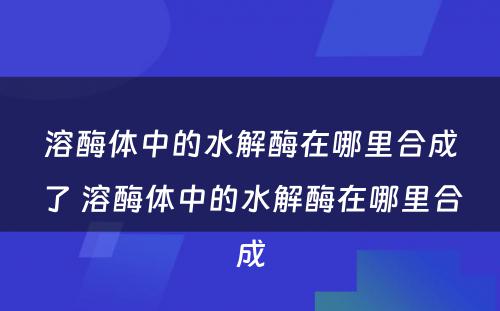 溶酶体中的水解酶在哪里合成了 溶酶体中的水解酶在哪里合成