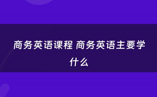 商务英语课程 商务英语主要学什么