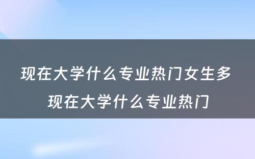 现在大学什么专业热门女生多 现在大学什么专业热门