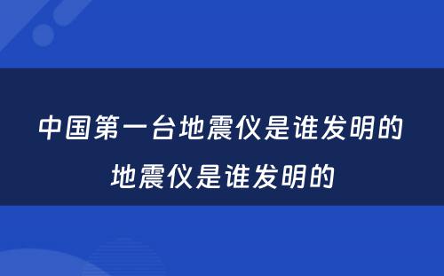 中国第一台地震仪是谁发明的 地震仪是谁发明的