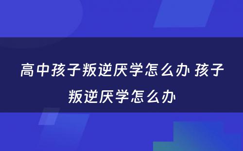 高中孩子叛逆厌学怎么办 孩子叛逆厌学怎么办